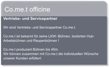 Co.me.t officine Vertriebs- und Servicepartner  Wir sind Vertriebs- und Servicepartner Co.me.t.  Co.me.t ist bekannt fr seine LKW- Bhnen, Isolierten Hub- Arbeitsbhnen und Raupenbhnen !  Co.me.t produziert Bhnen bis 45m. Wir knnen zusammen mit Co.me.t die individuellen Wnsche unserer Kunden erfllen!