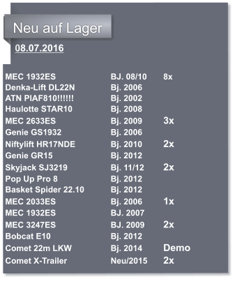 08.07.2016   MEC 1932ES			BJ. 08/10 	8x Denka-Lift DL22N		Bj. 2006 ATN PIAF810!!!!!!		Bj. 2002 Haulotte STAR10		Bj. 2008	 MEC 2633ES			Bj. 2009	3x Genie GS1932		Bj. 2006 Niftylift HR17NDE		Bj. 2010	2x Genie GR15			Bj. 2012 Skyjack SJ3219		Bj. 11/12	2x Pop Up Pro 8			Bj. 2012 Basket Spider 22.10 	Bj. 2012 MEC 2033ES			Bj. 2006	1x MEC 1932ES			BJ. 2007 MEC 3247ES			BJ. 2009	2x	 Bobcat E10 			Bj. 2012		 Comet 22m LKW		Bj. 2014 	Demo Comet X-Trailer		Neu/2015 	2x	  	            Neu auf Lager